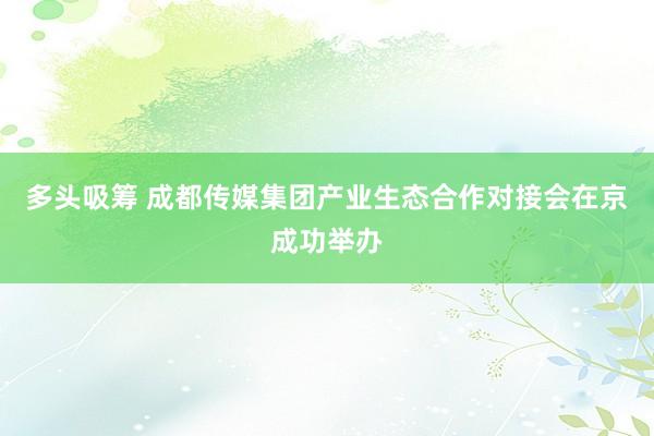 多头吸筹 成都传媒集团产业生态合作对接会在京成功举办