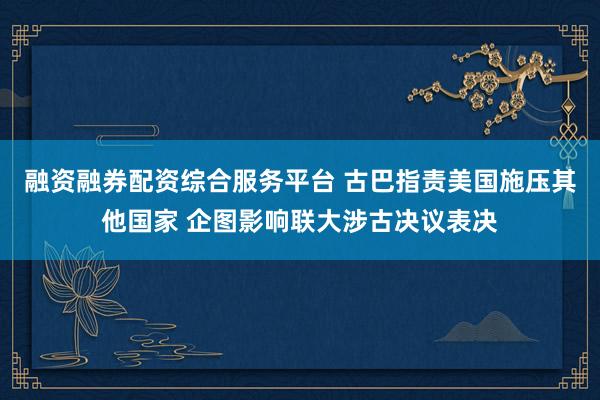 融资融券配资综合服务平台 古巴指责美国施压其他国家 企图影响联大涉古决议表决
