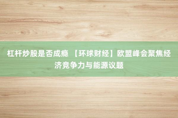 杠杆炒股是否成瘾 【环球财经】欧盟峰会聚焦经济竞争力与能源议题
