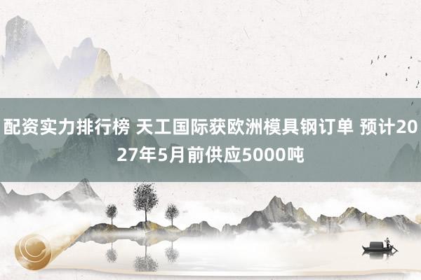 配资实力排行榜 天工国际获欧洲模具钢订单 预计2027年5月前供应5000吨