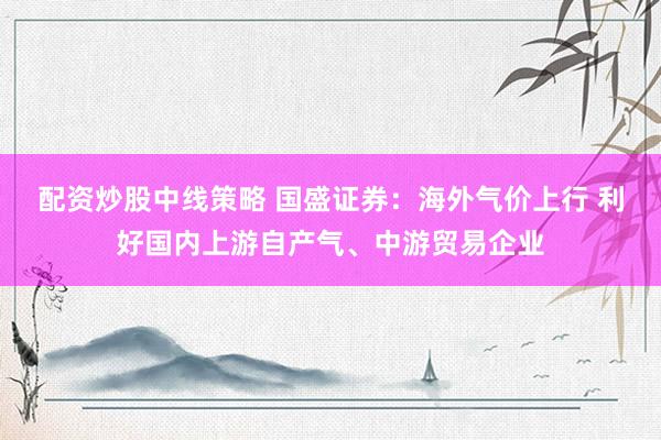 配资炒股中线策略 国盛证券：海外气价上行 利好国内上游自产气、中游贸易企业