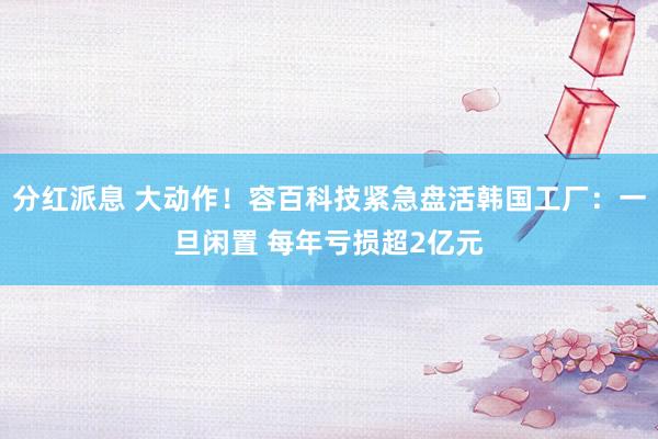 分红派息 大动作！容百科技紧急盘活韩国工厂：一旦闲置 每年亏损超2亿元