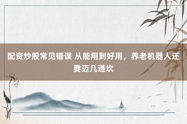 配资炒股常见错误 从能用到好用，养老机器人还要迈几道坎