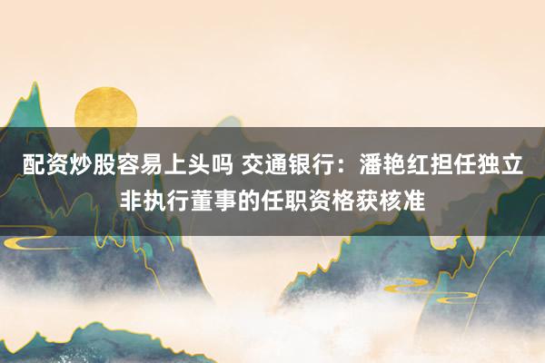 配资炒股容易上头吗 交通银行：潘艳红担任独立非执行董事的任职资格获核准