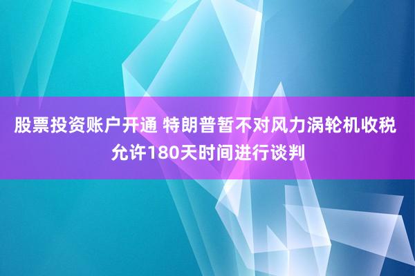 股票投资账户开通 特朗普暂不对风力涡轮机收税 允许180天时间进行谈判