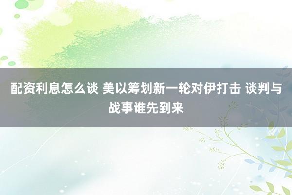 配资利息怎么谈 美以筹划新一轮对伊打击 谈判与战事谁先到来