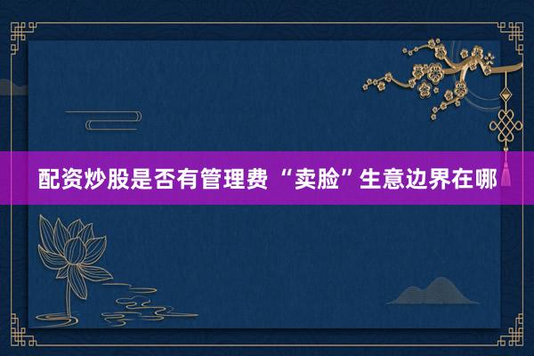 配资炒股是否有管理费 “卖脸”生意边界在哪