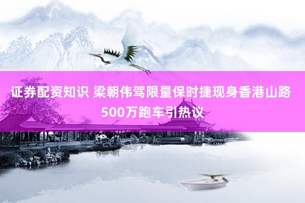 证券配资知识 梁朝伟驾限量保时捷现身香港山路 500万跑车引热议
