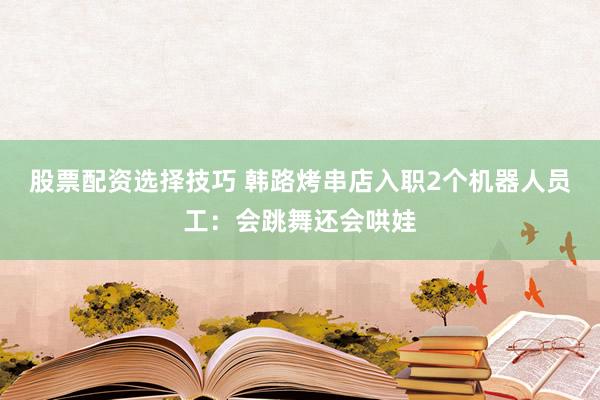 股票配资选择技巧 韩路烤串店入职2个机器人员工：会跳舞还会哄娃