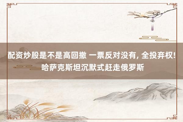 配资炒股是不是高回撤 一票反对没有, 全投弃权! 哈萨克斯坦沉默式赶走俄罗斯
