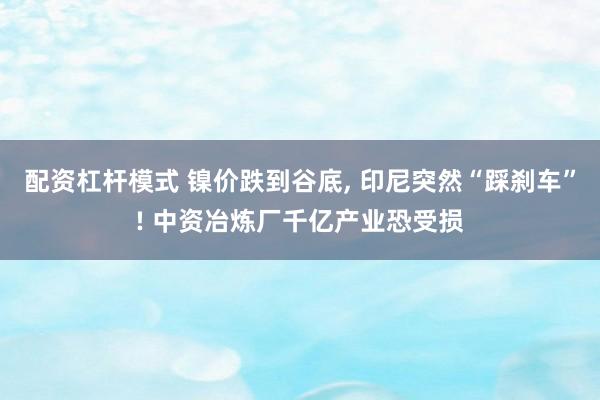 配资杠杆模式 镍价跌到谷底, 印尼突然“踩刹车”! 中资冶炼厂千亿产业恐受损