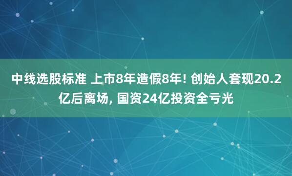 中线选股标准 上市8年造假8年! 创始人套现20.2亿后离场, 国资24亿投资全亏光