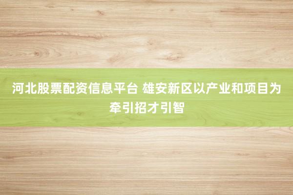 河北股票配资信息平台 雄安新区以产业和项目为牵引招才引智