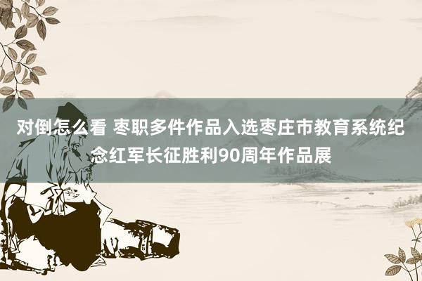 对倒怎么看 枣职多件作品入选枣庄市教育系统纪念红军长征胜利90周年作品展