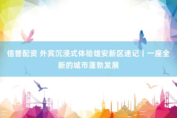 信誉配资 外宾沉浸式体验雄安新区速记丨一座全新的城市蓬勃发展