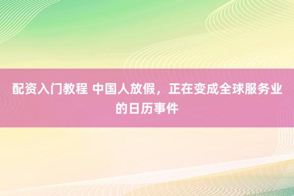 配资入门教程 中国人放假,正在变成全球服务业的日历事件