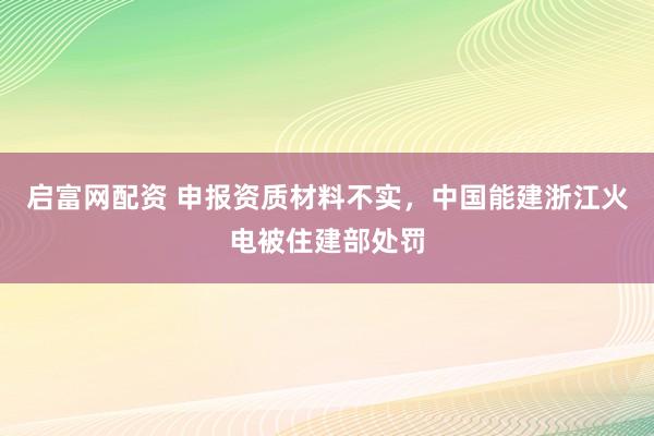 启富网配资 申报资质材料不实,中国能建浙江火电被住建部处罚