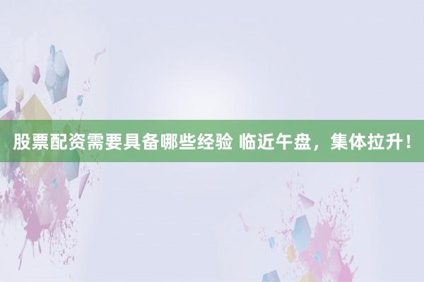 股票配资需要具备哪些经验 临近午盘，集体拉升！
