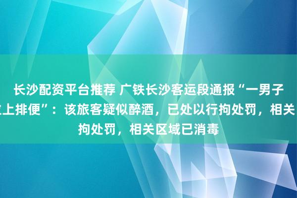 长沙配资平台推荐 广铁长沙客运段通报“一男子在高铁座位上排便”：该旅客疑似醉酒，已处以行拘处罚，相关区域已消毒